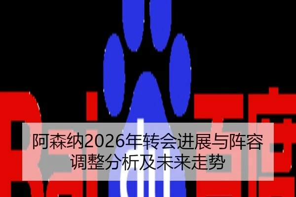 阿森纳2026年转会进展与阵容调整分析及未来走势