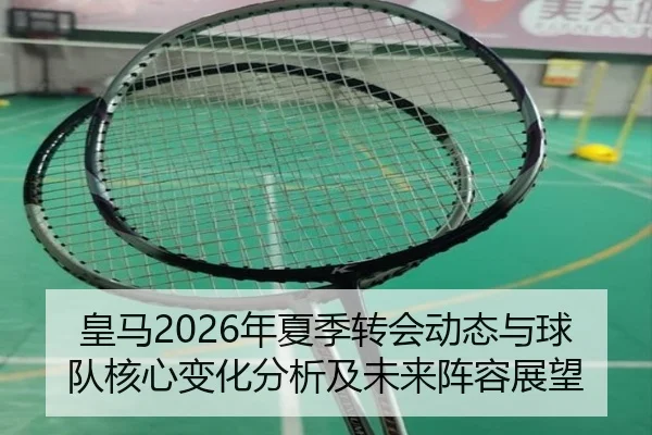 皇马2026年夏季转会动态与球队核心变化分析及未来阵容展望