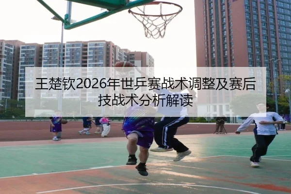 王楚钦2026年世乒赛战术调整及赛后技战术分析解读